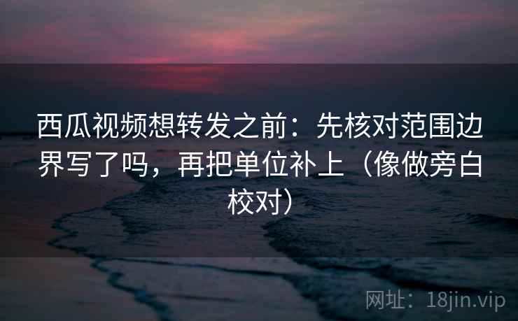 西瓜视频想转发之前：先核对范围边界写了吗，再把单位补上（像做旁白校对）