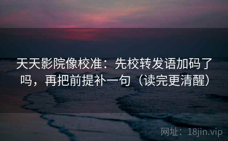 天天影院像校准：先校转发语加码了吗，再把前提补一句（读完更清醒）  第2张