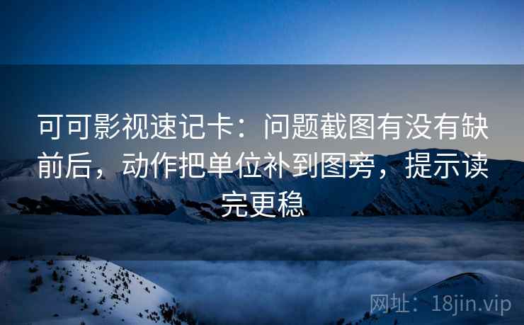 可可影视速记卡：问题截图有没有缺前后，动作把单位补到图旁，提示读完更稳