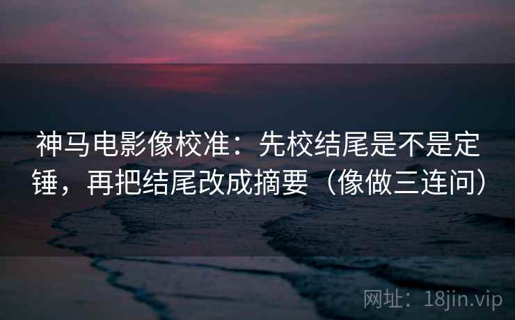 神马电影像校准：先校结尾是不是定锤，再把结尾改成摘要（像做三连问）