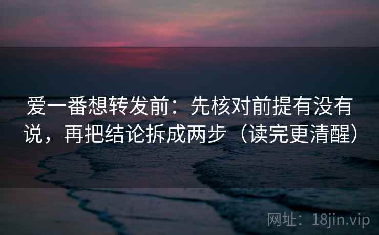 爱一番想转发前：先核对前提有没有说，再把结论拆成两步（读完更清醒）