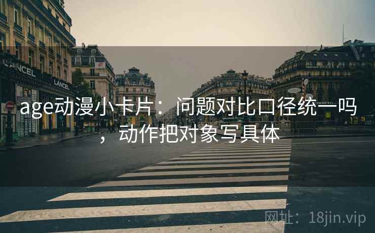 age动漫小卡片：问题对比口径统一吗，动作把对象写具体