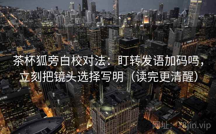 茶杯狐旁白校对法：盯转发语加码吗，立刻把镜头选择写明（读完更清醒）