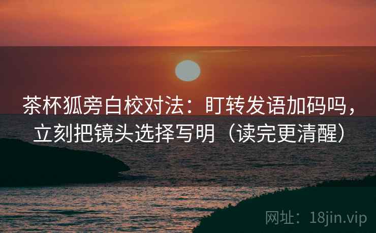 茶杯狐旁白校对法：盯转发语加码吗，立刻把镜头选择写明（读完更清醒）  第2张