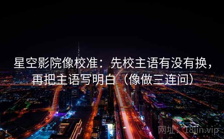 星空影院像校准：先校主语有没有换，再把主语写明白（像做三连问）