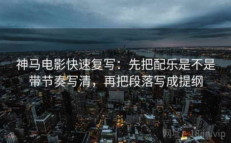 神马电影快速复写：先把配乐是不是带节奏写清，再把段落写成提纲