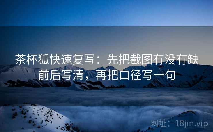 茶杯狐快速复写：先把截图有没有缺前后写清，再把口径写一句
