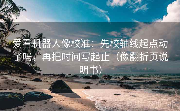 爱看机器人像校准：先校轴线起点动了吗，再把时间写起止（像翻折页说明书）  第2张
