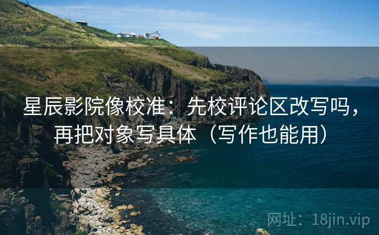 星辰影院像校准：先校评论区改写吗，再把对象写具体（写作也能用）