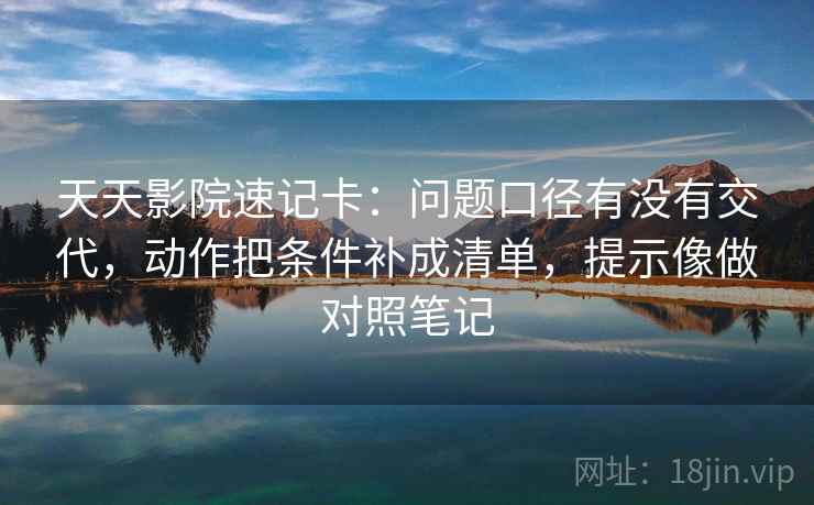 天天影院速记卡：问题口径有没有交代，动作把条件补成清单，提示像做对照笔记  第2张