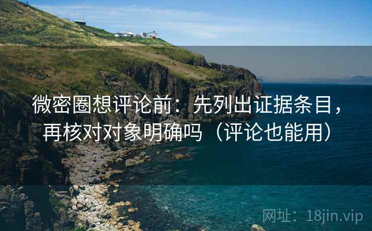 微密圈想评论前：先列出证据条目，再核对对象明确吗（评论也能用）
