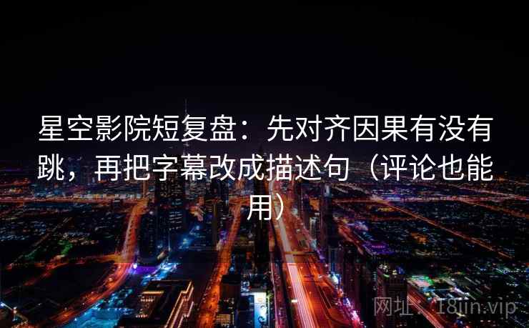 星空影院短复盘：先对齐因果有没有跳，再把字幕改成描述句（评论也能用）