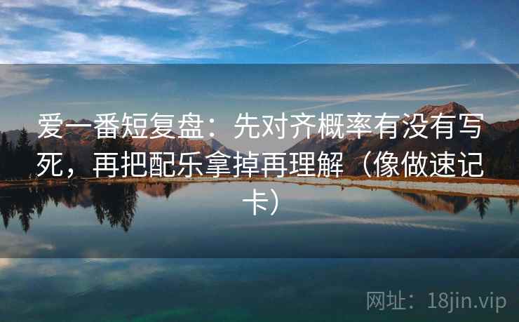 爱一番短复盘：先对齐概率有没有写死，再把配乐拿掉再理解（像做速记卡）