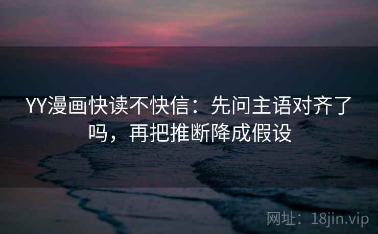 YY漫画快读不快信：先问主语对齐了吗，再把推断降成假设