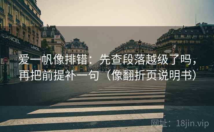 爱一帆像排错：先查段落越级了吗，再把前提补一句（像翻折页说明书）