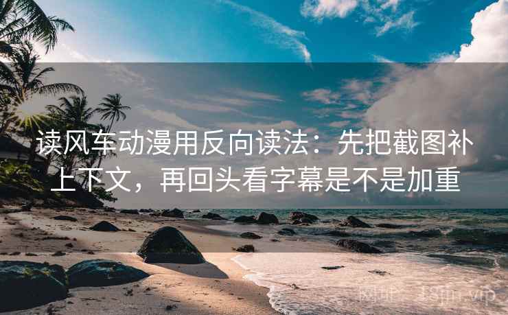 读风车动漫用反向读法:先把截图补上下文,再回头看字幕是不是加重
