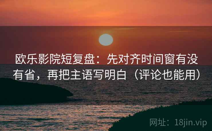 欧乐影院短复盘：先对齐时间窗有没有省，再把主语写明白（评论也能用）  第1张