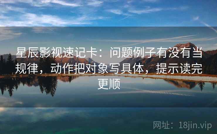 星辰影视速记卡：问题例子有没有当规律，动作把对象写具体，提示读完更顺